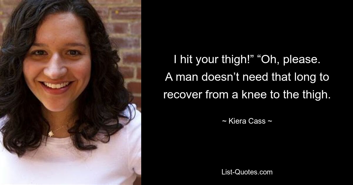 I hit your thigh!” “Oh, please. A man doesn’t need that long to recover from a knee to the thigh. — © Kiera Cass