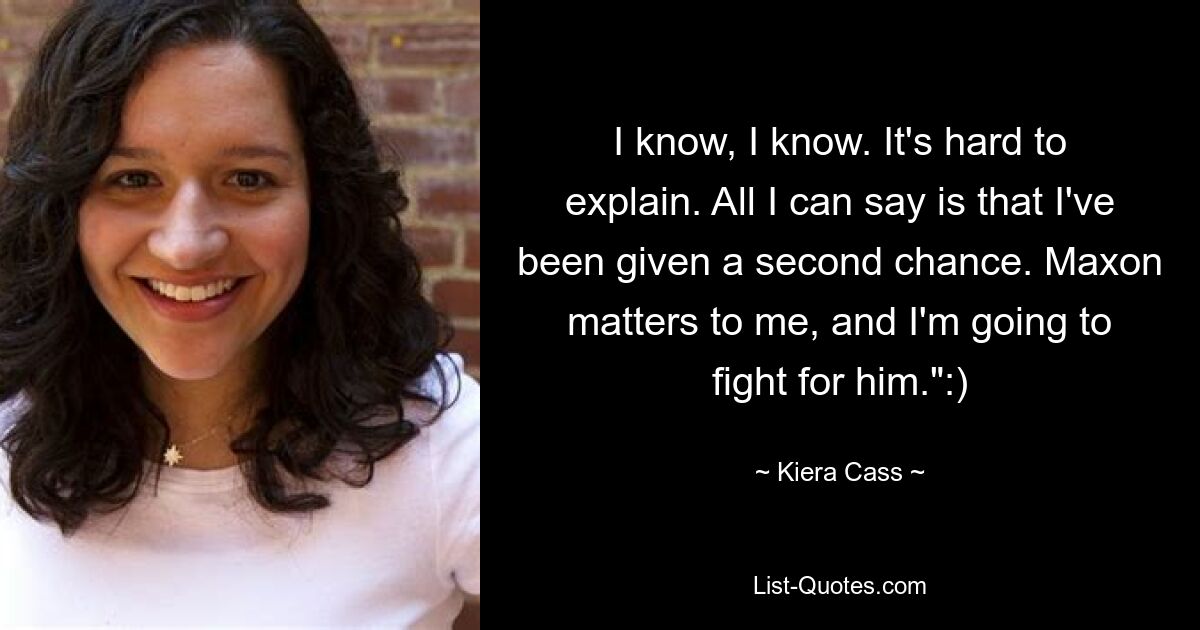 I know, I know. It's hard to explain. All I can say is that I've been given a second chance. Maxon matters to me, and I'm going to fight for him.":) — © Kiera Cass