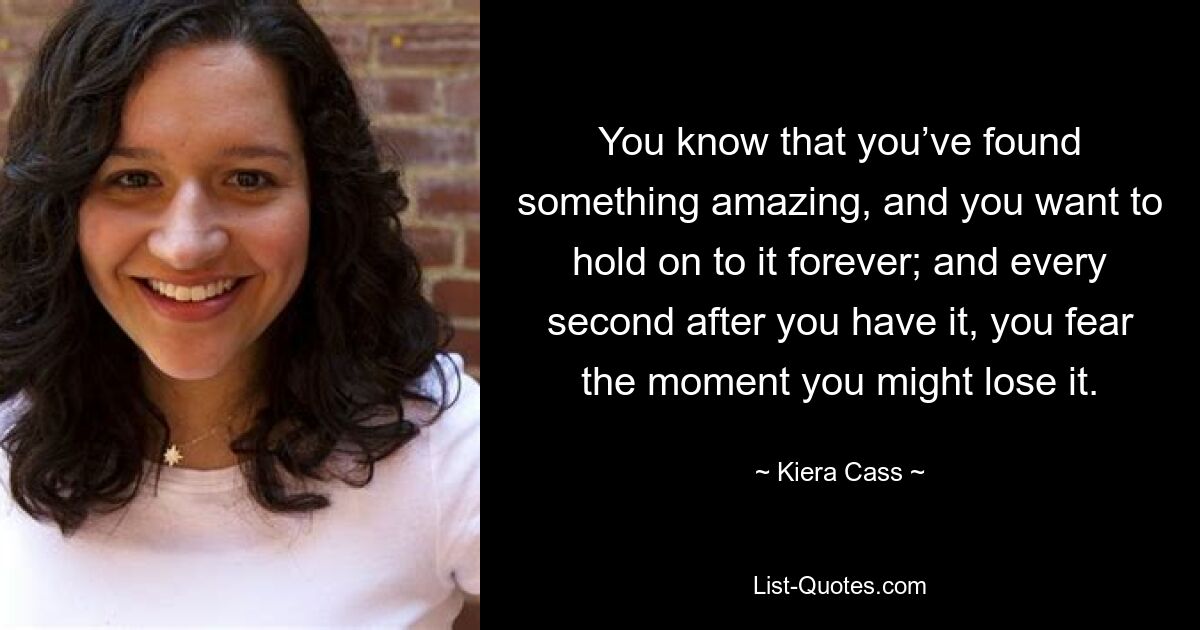 You know that you’ve found something amazing, and you want to hold on to it forever; and every second after you have it, you fear the moment you might lose it. — © Kiera Cass