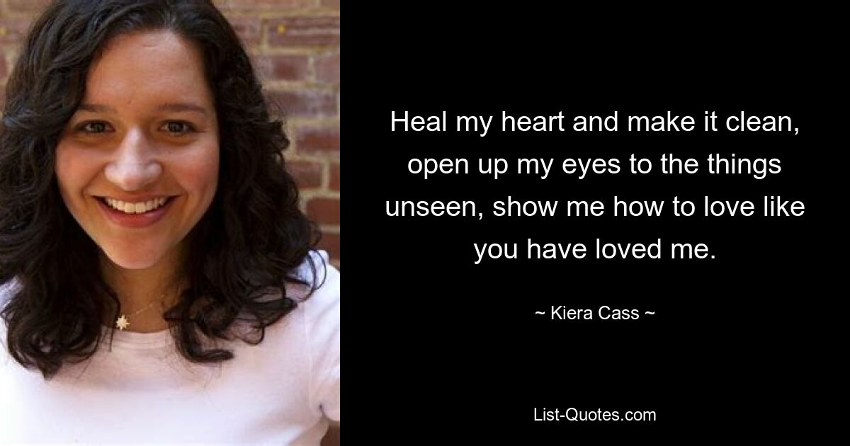 Heal my heart and make it clean, open up my eyes to the things unseen, show me how to love like you have loved me. — © Kiera Cass