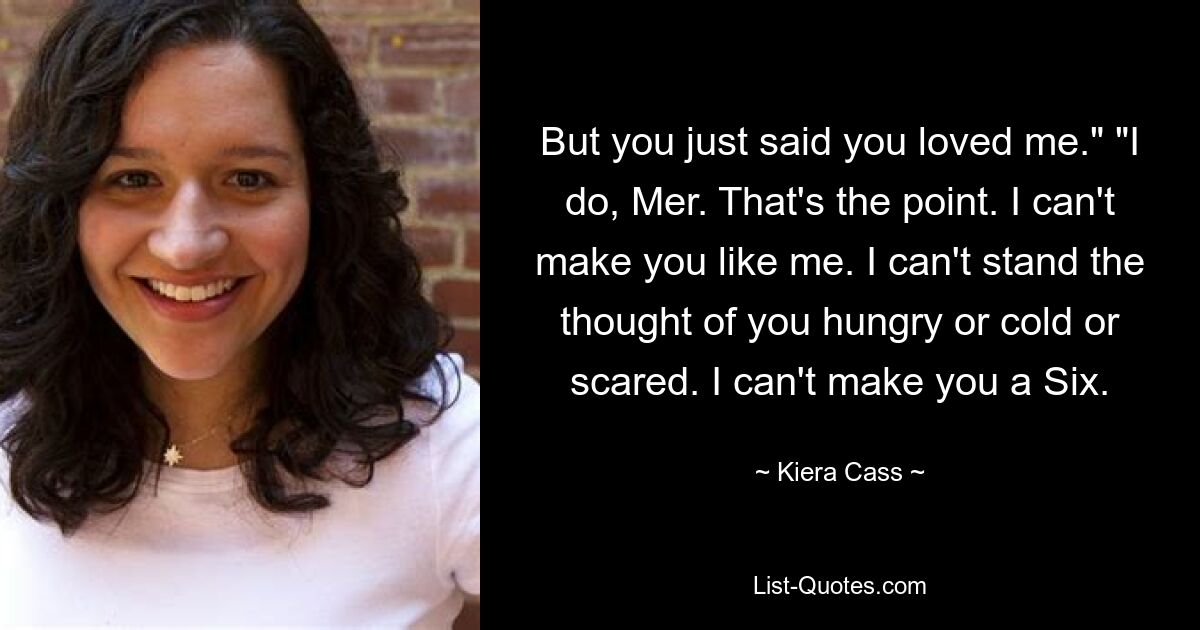 But you just said you loved me." "I do, Mer. That's the point. I can't make you like me. I can't stand the thought of you hungry or cold or scared. I can't make you a Six. — © Kiera Cass