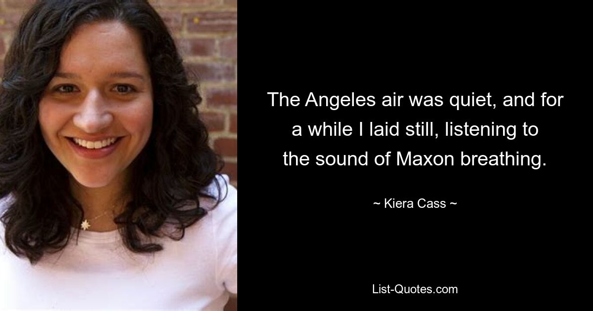 The Angeles air was quiet, and for a while I laid still, listening to the sound of Maxon breathing. — © Kiera Cass