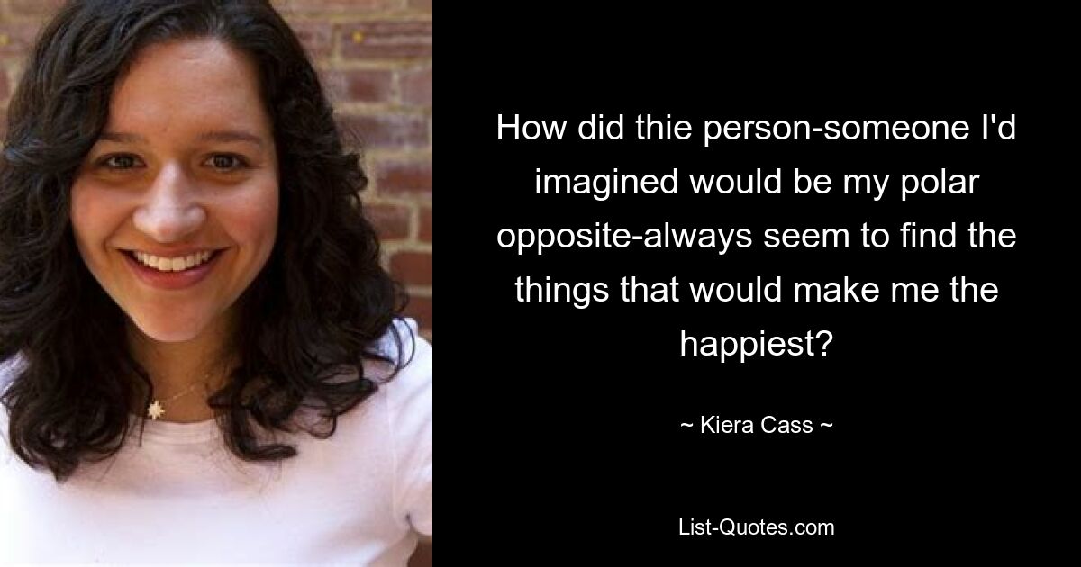 How did thie person-someone I'd imagined would be my polar opposite-always seem to find the things that would make me the happiest? — © Kiera Cass