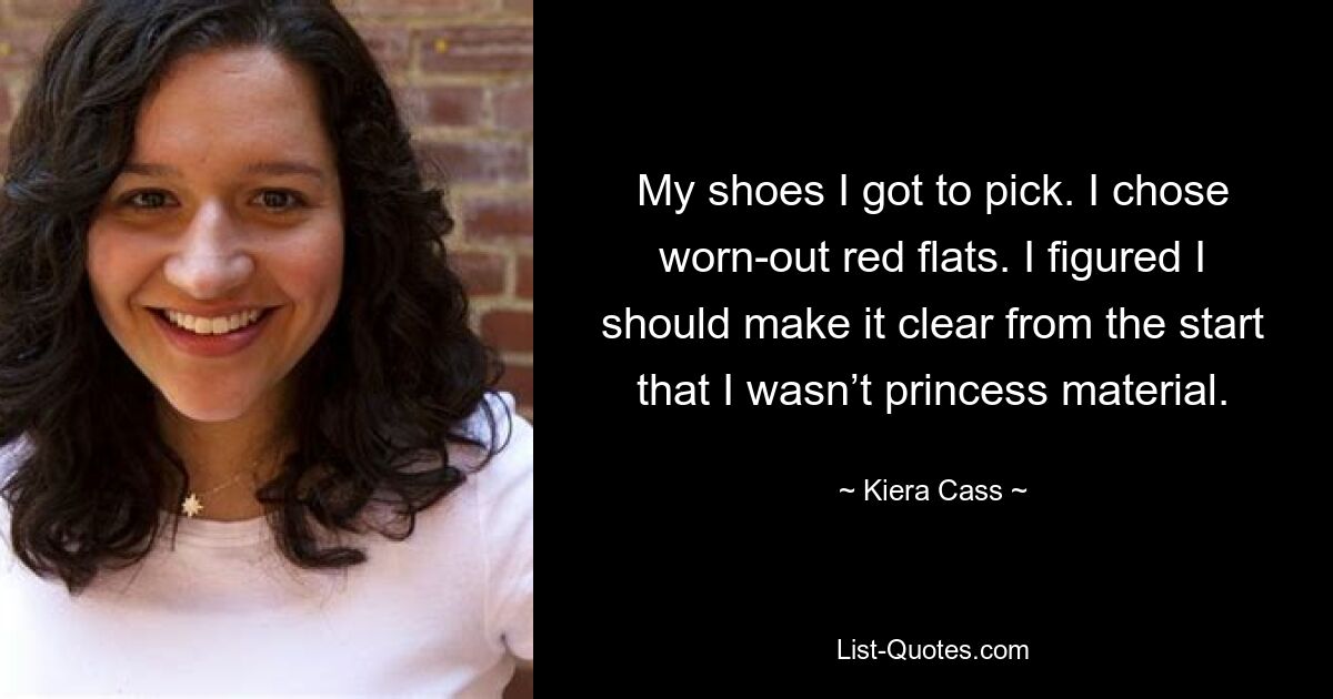 My shoes I got to pick. I chose worn-out red flats. I figured I should make it clear from the start that I wasn’t princess material. — © Kiera Cass