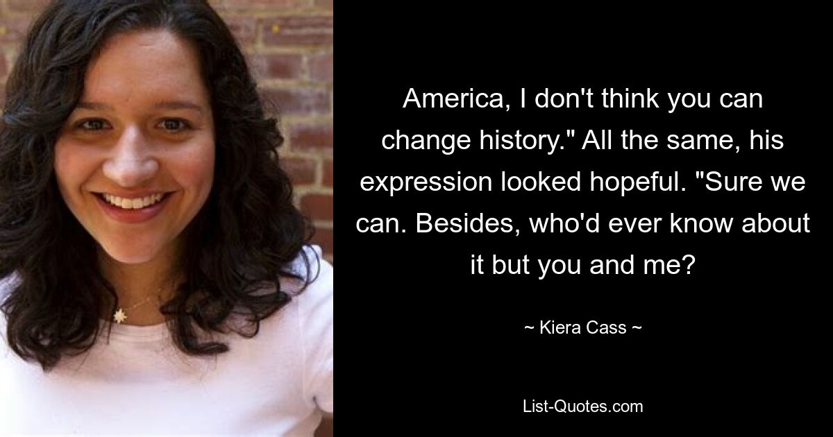 America, I don't think you can change history." All the same, his expression looked hopeful. "Sure we can. Besides, who'd ever know about it but you and me? — © Kiera Cass