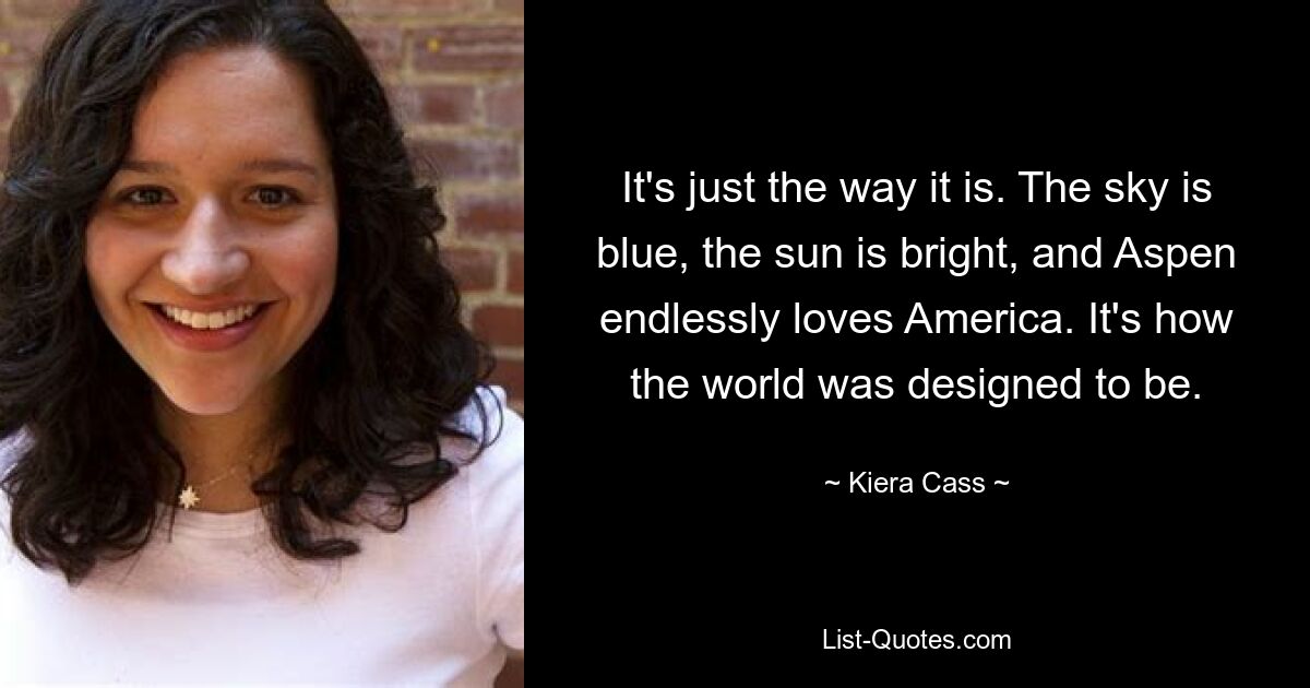 It's just the way it is. The sky is blue, the sun is bright, and Aspen endlessly loves America. It's how the world was designed to be. — © Kiera Cass