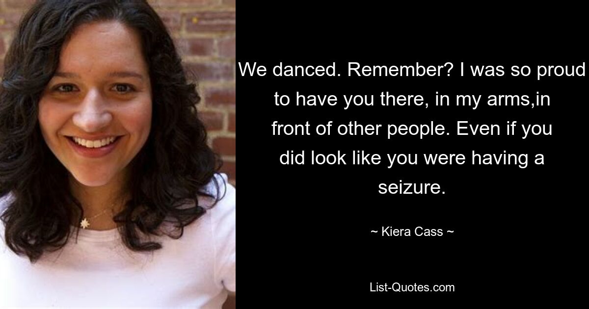 We danced. Remember? I was so proud to have you there, in my arms,in front of other people. Even if you did look like you were having a seizure. — © Kiera Cass