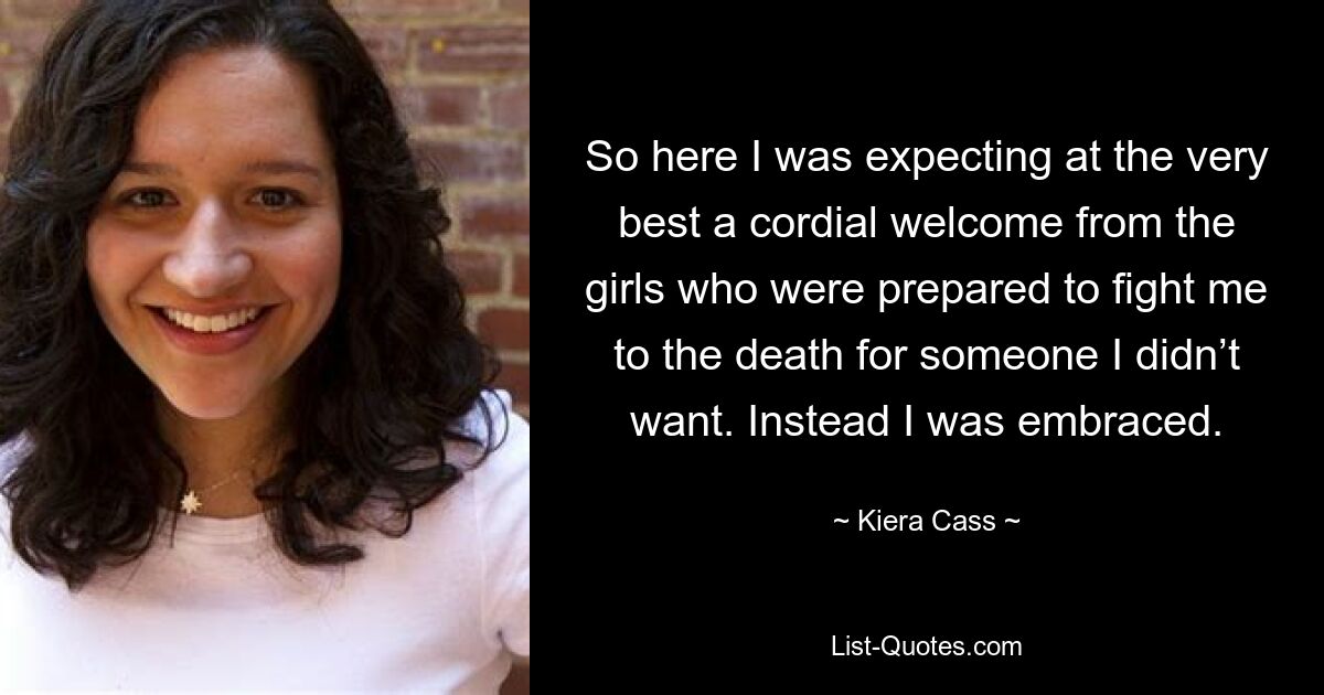 So here I was expecting at the very best a cordial welcome from the girls who were prepared to fight me to the death for someone I didn’t want. Instead I was embraced. — © Kiera Cass