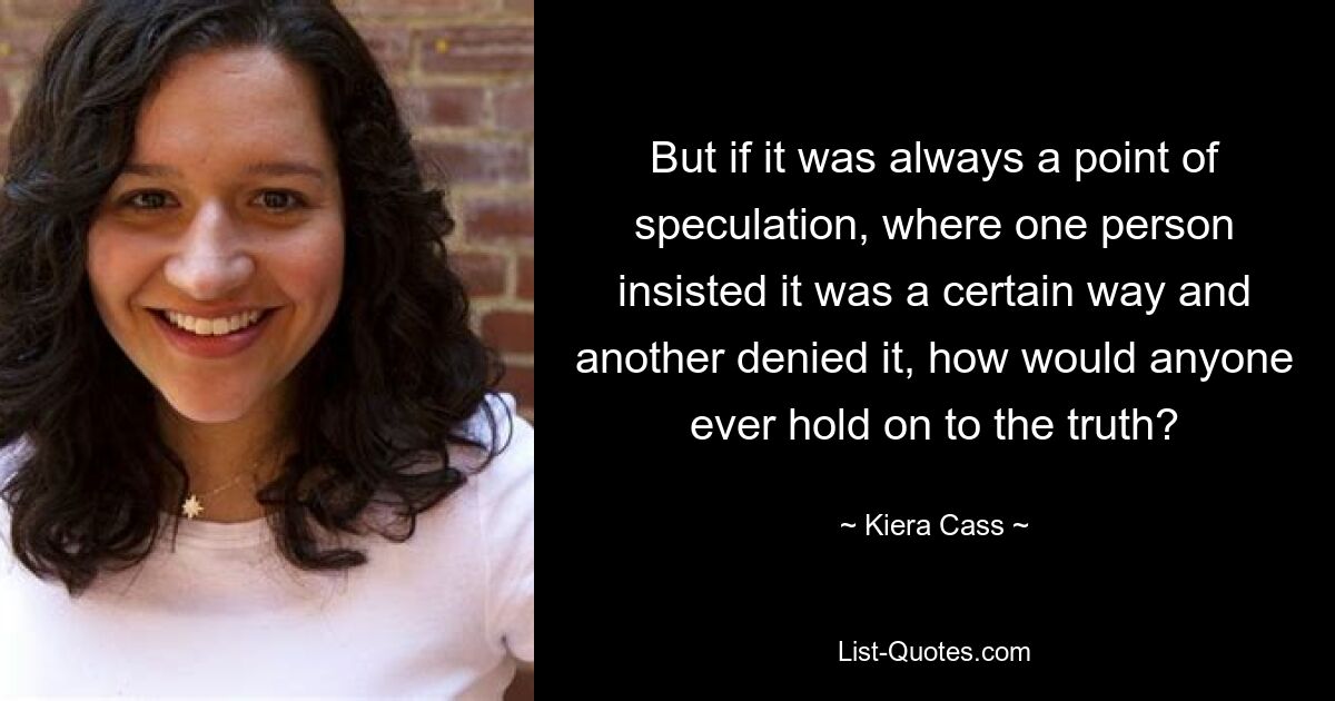 But if it was always a point of speculation, where one person insisted it was a certain way and another denied it, how would anyone ever hold on to the truth? — © Kiera Cass