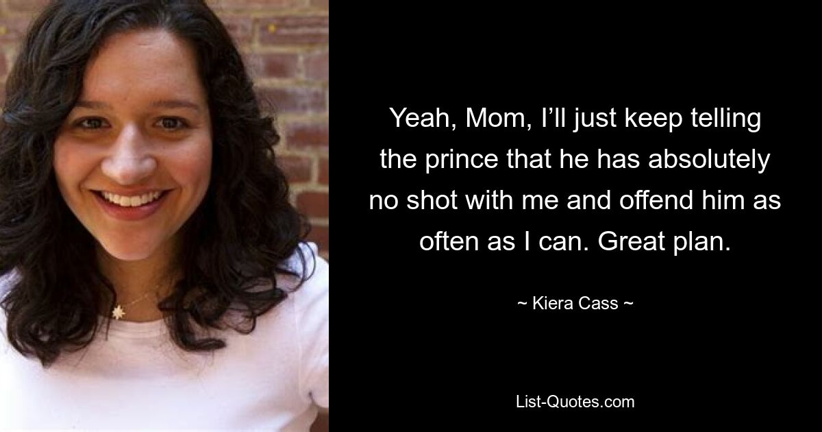 Yeah, Mom, I’ll just keep telling the prince that he has absolutely no shot with me and offend him as often as I can. Great plan. — © Kiera Cass