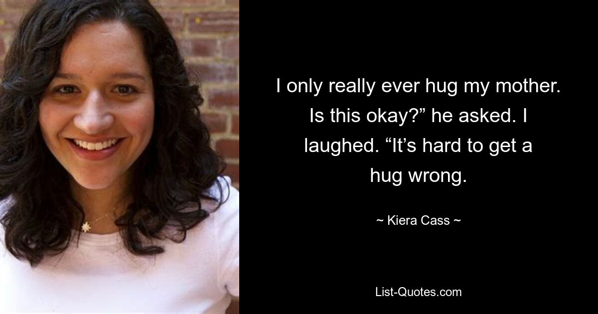 I only really ever hug my mother. Is this okay?” he asked. I laughed. “It’s hard to get a hug wrong. — © Kiera Cass