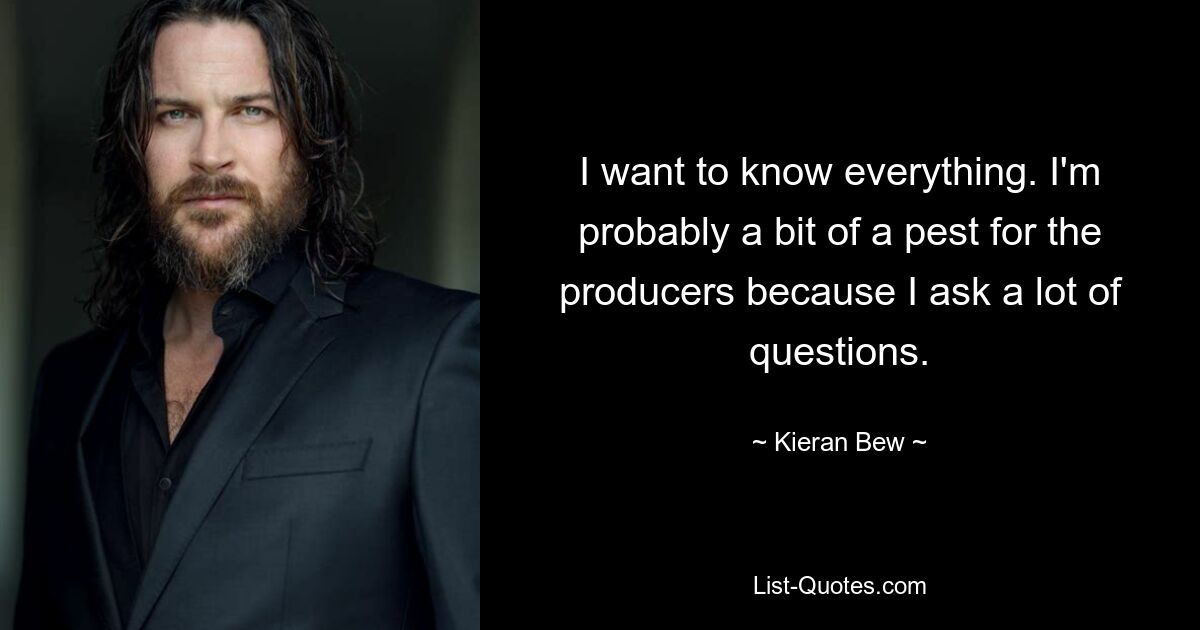 I want to know everything. I'm probably a bit of a pest for the producers because I ask a lot of questions. — © Kieran Bew