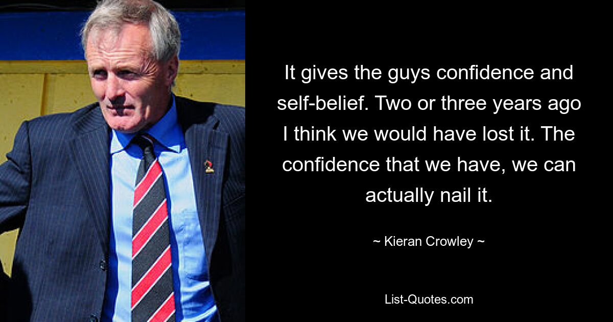 It gives the guys confidence and self-belief. Two or three years ago I think we would have lost it. The confidence that we have, we can actually nail it. — © Kieran Crowley