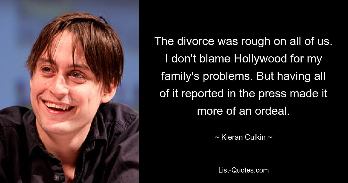 The divorce was rough on all of us. I don't blame Hollywood for my family's problems. But having all of it reported in the press made it more of an ordeal. — © Kieran Culkin