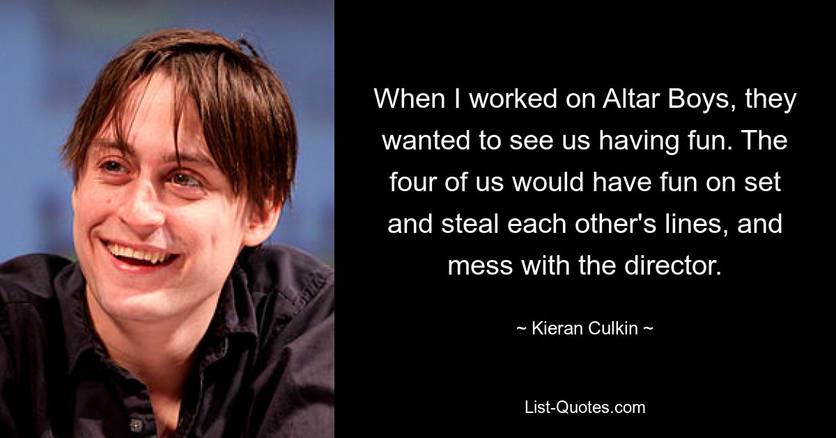 When I worked on Altar Boys, they wanted to see us having fun. The four of us would have fun on set and steal each other's lines, and mess with the director. — © Kieran Culkin