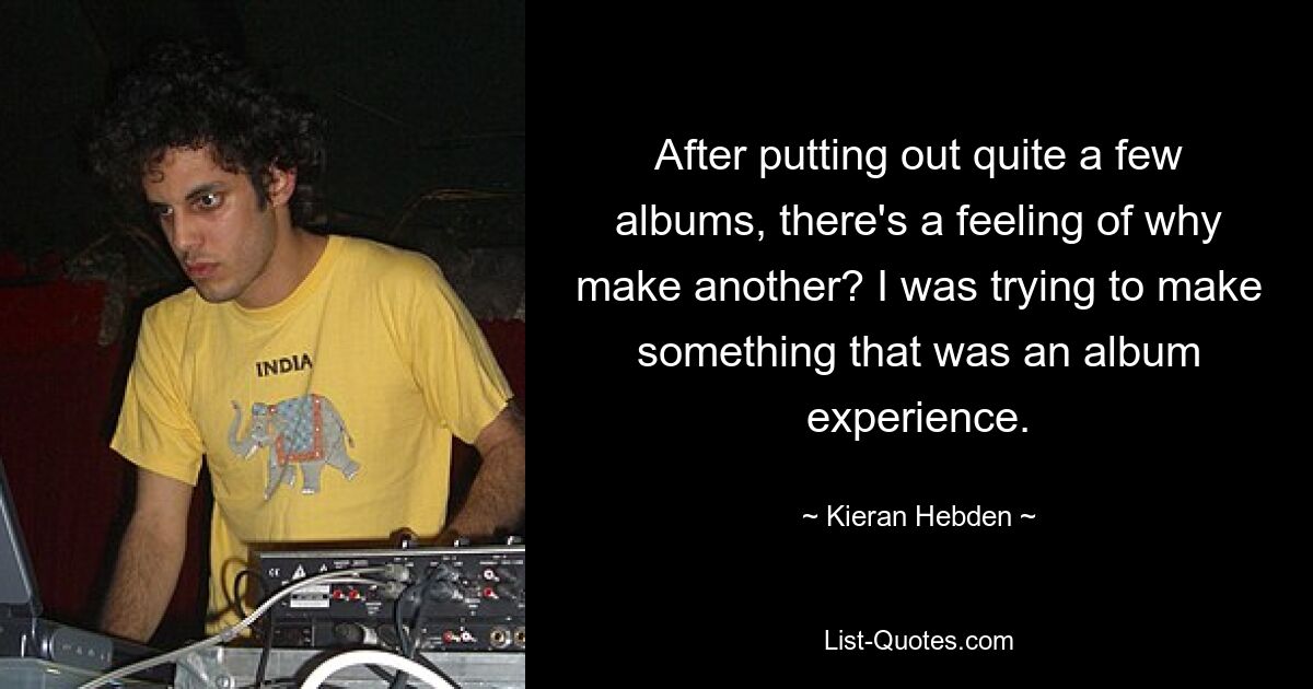 After putting out quite a few albums, there's a feeling of why make another? I was trying to make something that was an album experience. — © Kieran Hebden