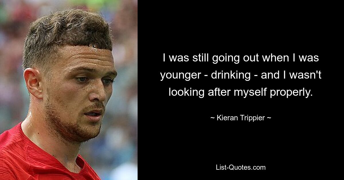 I was still going out when I was younger - drinking - and I wasn't looking after myself properly. — © Kieran Trippier