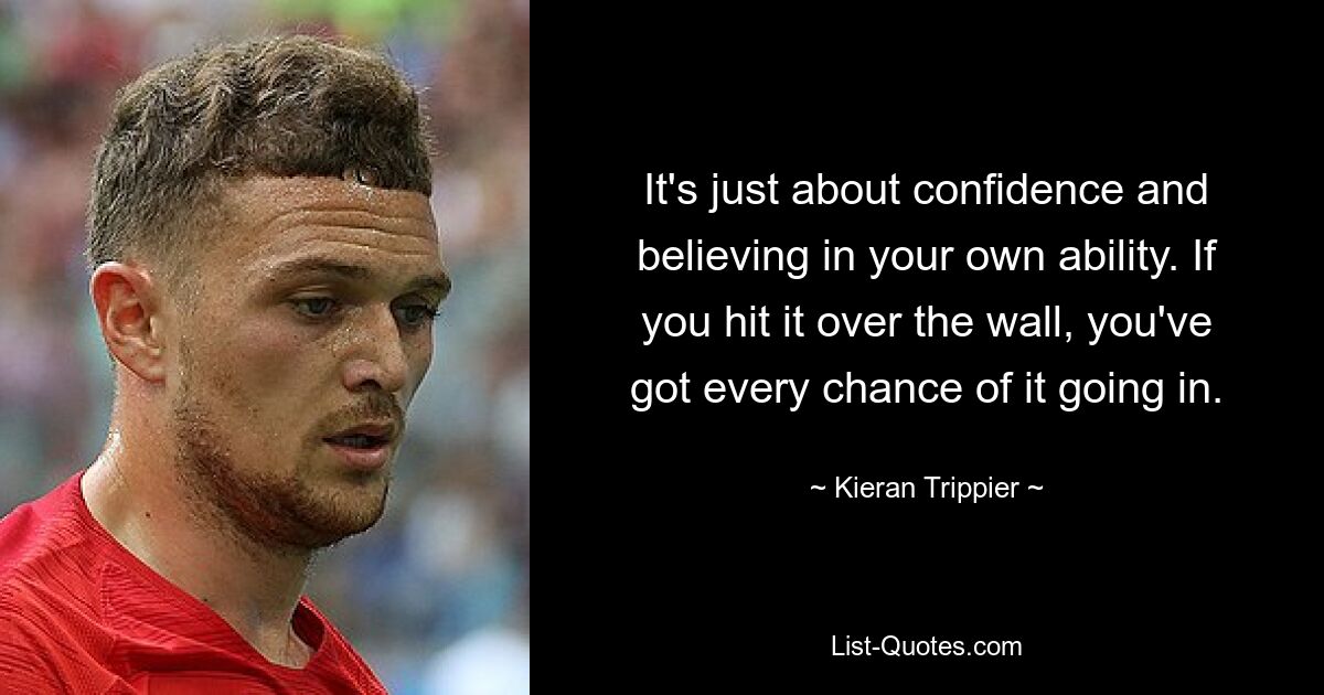 It's just about confidence and believing in your own ability. If you hit it over the wall, you've got every chance of it going in. — © Kieran Trippier