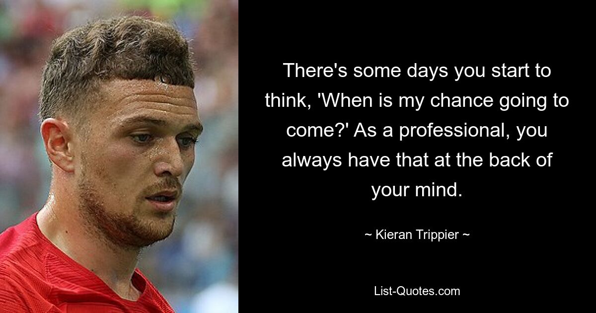 There's some days you start to think, 'When is my chance going to come?' As a professional, you always have that at the back of your mind. — © Kieran Trippier