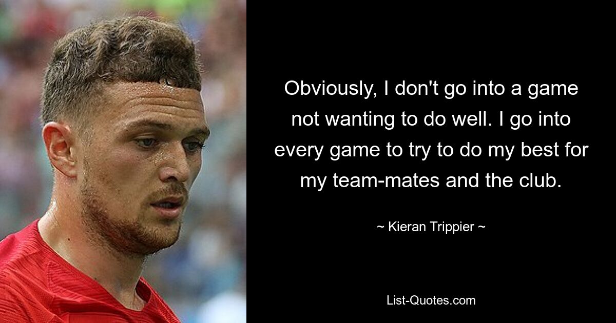 Obviously, I don't go into a game not wanting to do well. I go into every game to try to do my best for my team-mates and the club. — © Kieran Trippier