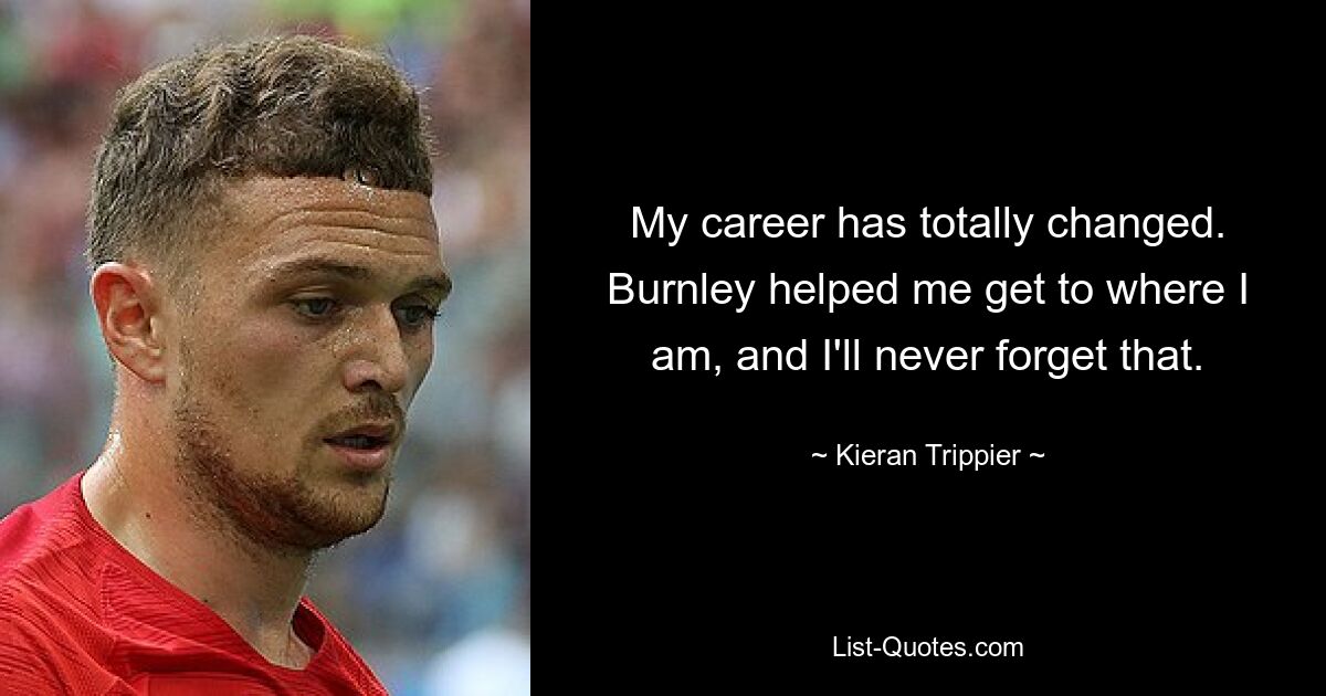 My career has totally changed. Burnley helped me get to where I am, and I'll never forget that. — © Kieran Trippier