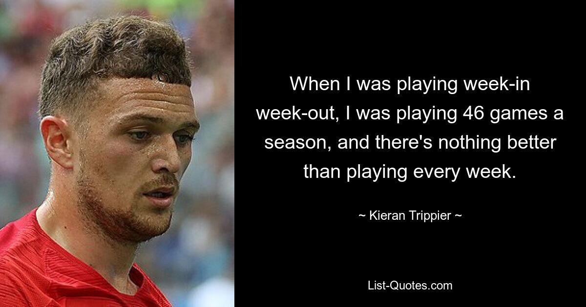 When I was playing week-in week-out, I was playing 46 games a season, and there's nothing better than playing every week. — © Kieran Trippier