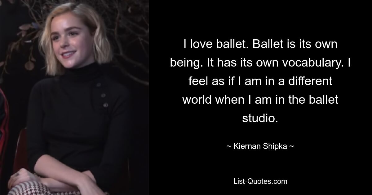 I love ballet. Ballet is its own being. It has its own vocabulary. I feel as if I am in a different world when I am in the ballet studio. — © Kiernan Shipka