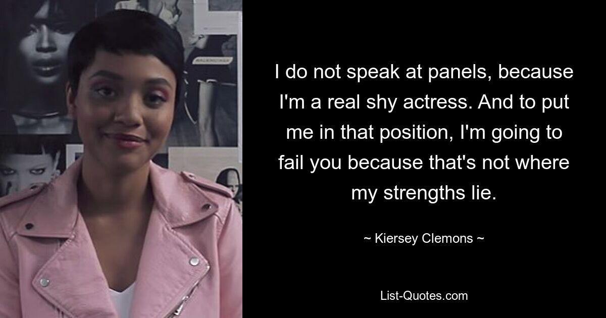 I do not speak at panels, because I'm a real shy actress. And to put me in that position, I'm going to fail you because that's not where my strengths lie. — © Kiersey Clemons