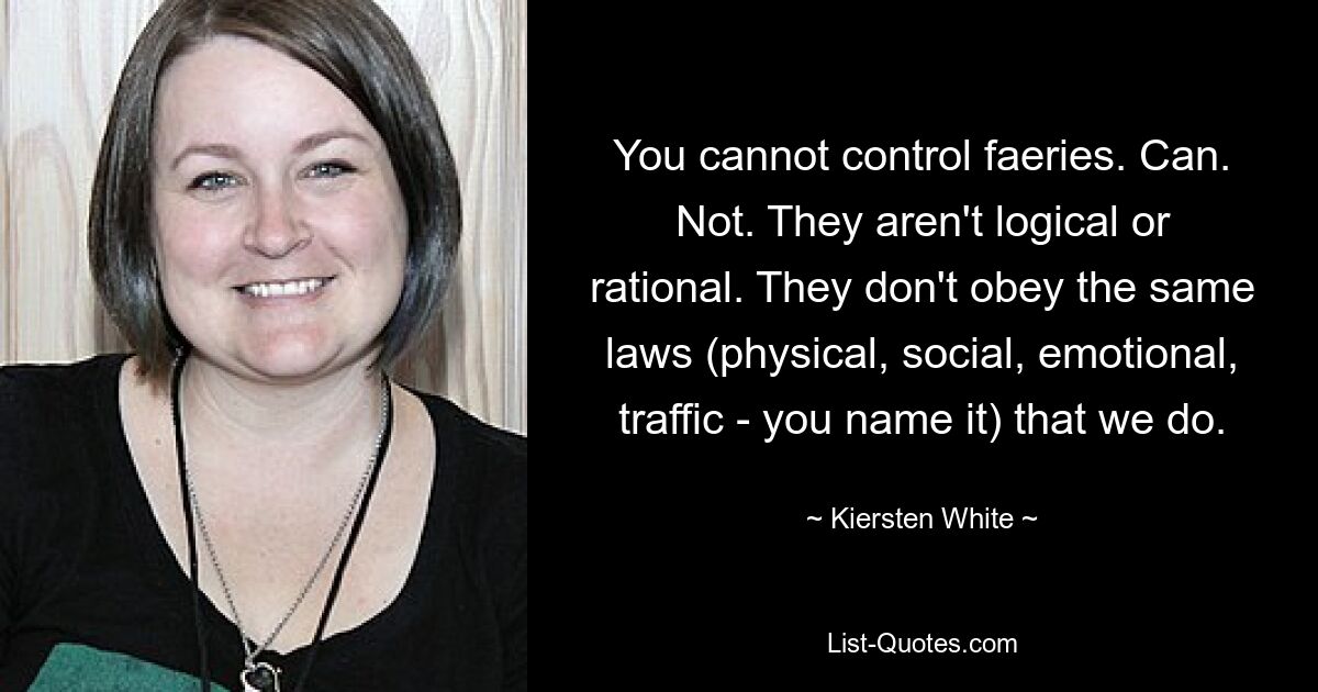 You cannot control faeries. Can. Not. They aren't logical or rational. They don't obey the same laws (physical, social, emotional, traffic - you name it) that we do. — © Kiersten White