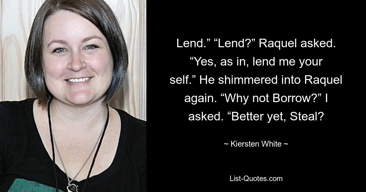 Lend.” “Lend?” Raquel asked. “Yes, as in, lend me your self.” He shimmered into Raquel again. “Why not Borrow?” I asked. “Better yet, Steal? — © Kiersten White