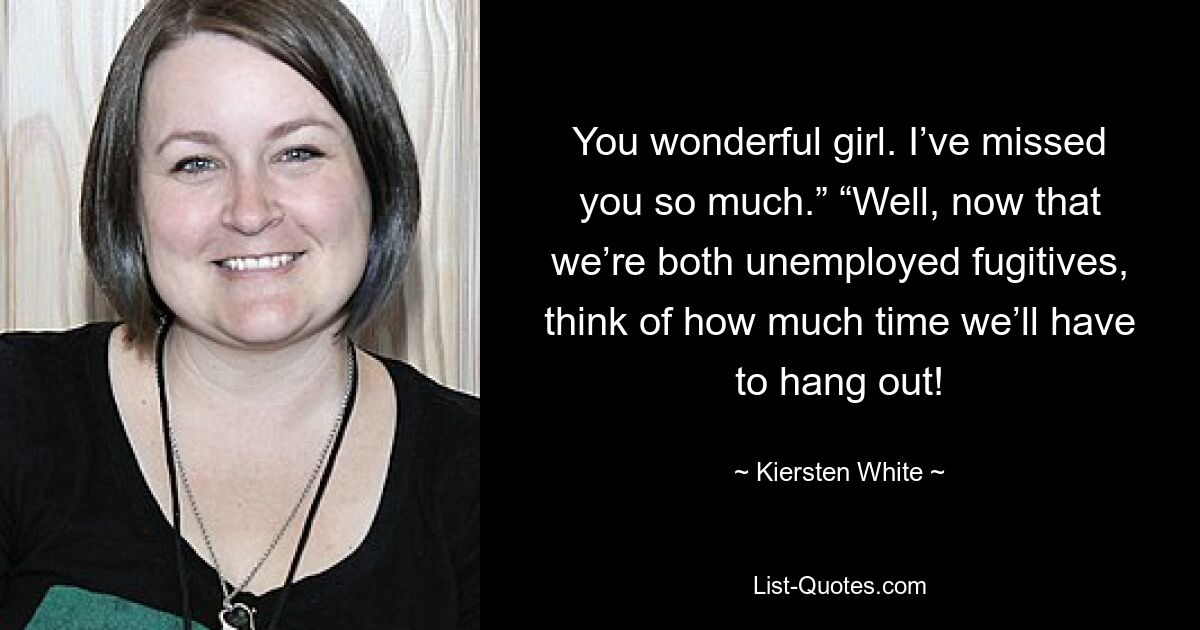 You wonderful girl. I’ve missed you so much.” “Well, now that we’re both unemployed fugitives, think of how much time we’ll have to hang out! — © Kiersten White