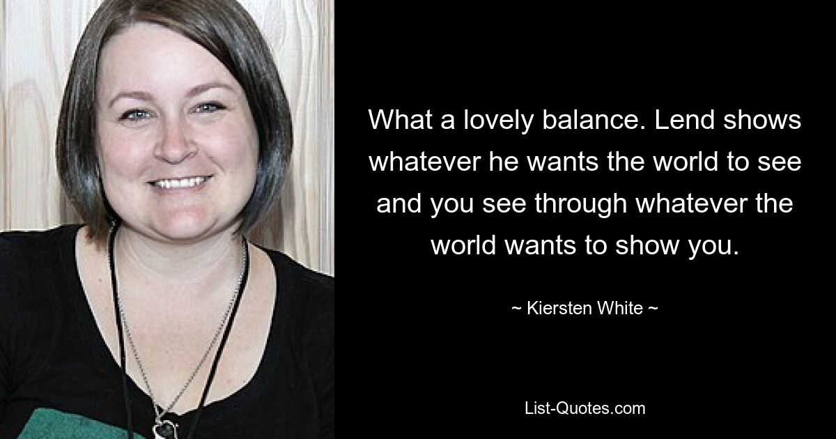 What a lovely balance. Lend shows whatever he wants the world to see and you see through whatever the world wants to show you. — © Kiersten White