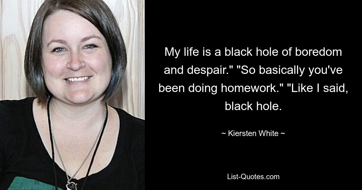 My life is a black hole of boredom and despair." "So basically you've been doing homework." "Like I said, black hole. — © Kiersten White