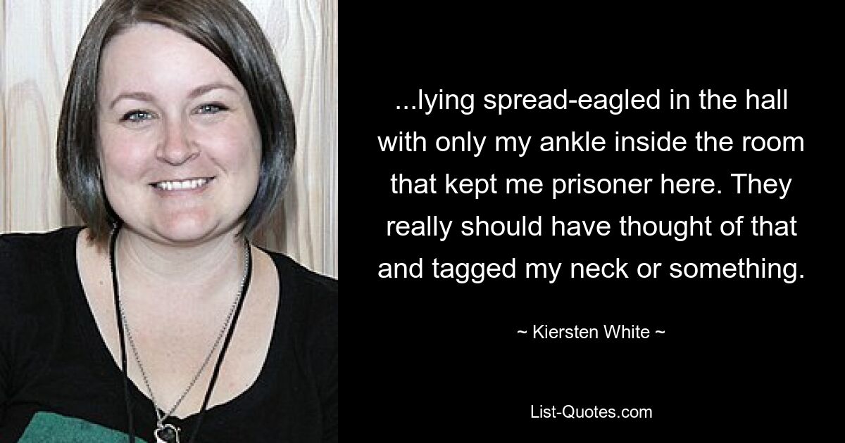 ...lying spread-eagled in the hall with only my ankle inside the room that kept me prisoner here. They really should have thought of that and tagged my neck or something. — © Kiersten White