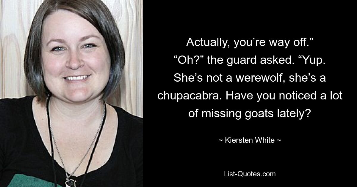 Actually, you’re way off.” “Oh?” the guard asked. “Yup. She’s not a werewolf, she’s a chupacabra. Have you noticed a lot of missing goats lately? — © Kiersten White