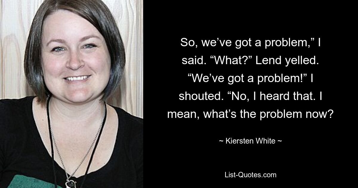 So, we’ve got a problem,” I said. “What?” Lend yelled. “We’ve got a problem!” I shouted. “No, I heard that. I mean, what’s the problem now? — © Kiersten White