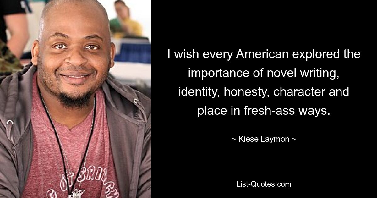 I wish every American explored the importance of novel writing, identity, honesty, character and place in fresh-ass ways. — © Kiese Laymon