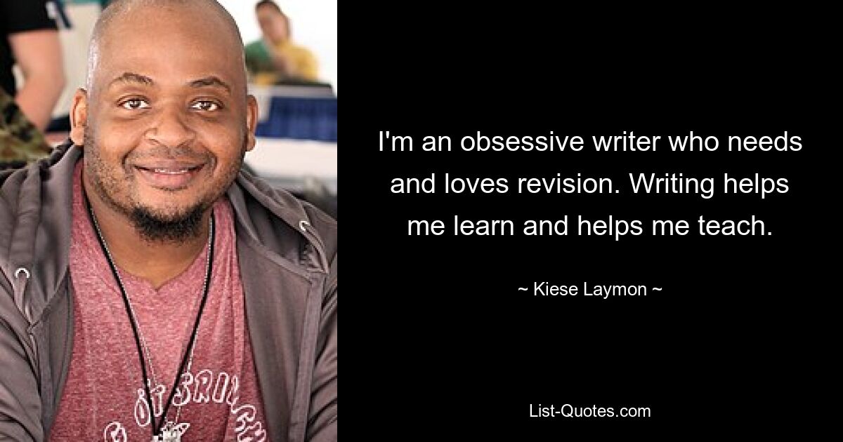 I'm an obsessive writer who needs and loves revision. Writing helps me learn and helps me teach. — © Kiese Laymon