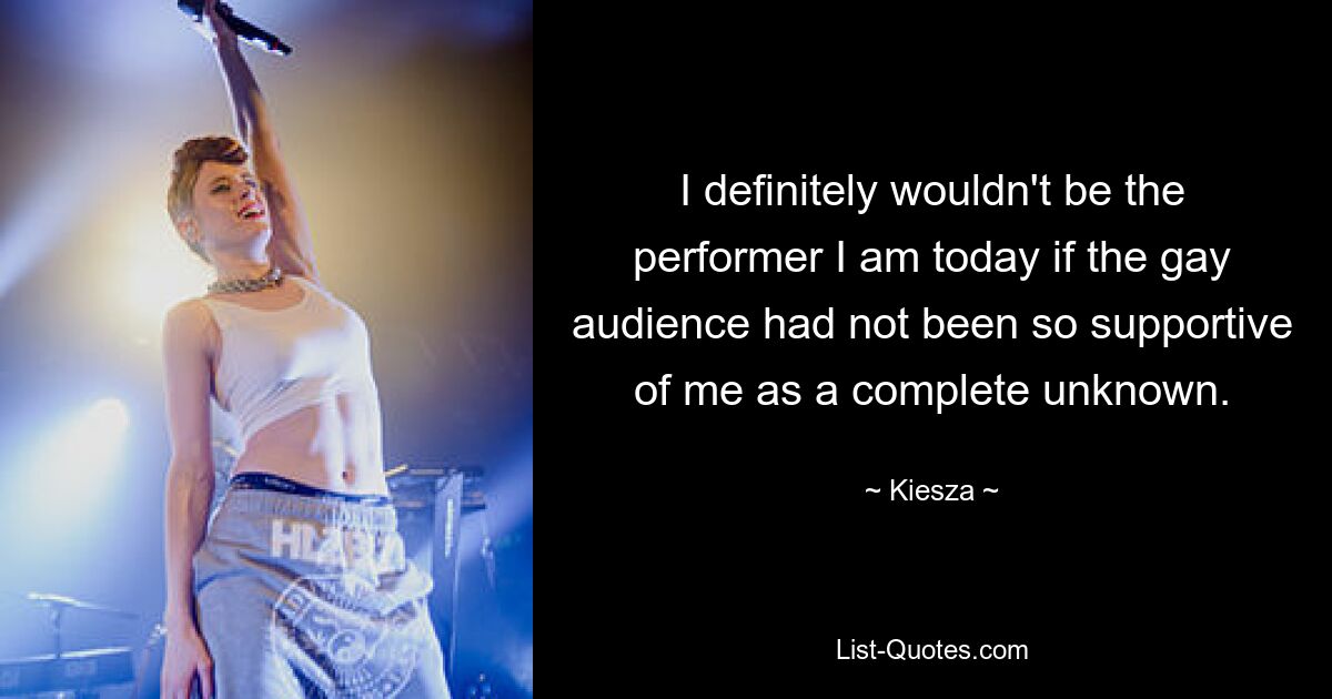 I definitely wouldn't be the performer I am today if the gay audience had not been so supportive of me as a complete unknown. — © Kiesza