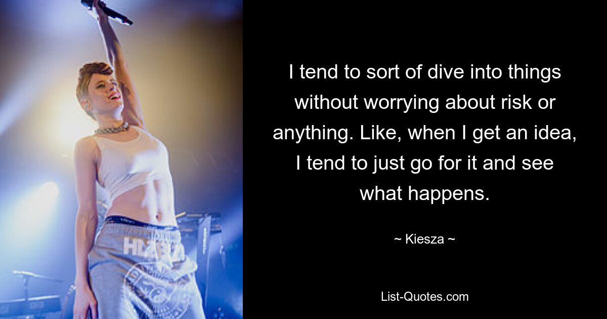 I tend to sort of dive into things without worrying about risk or anything. Like, when I get an idea, I tend to just go for it and see what happens. — © Kiesza