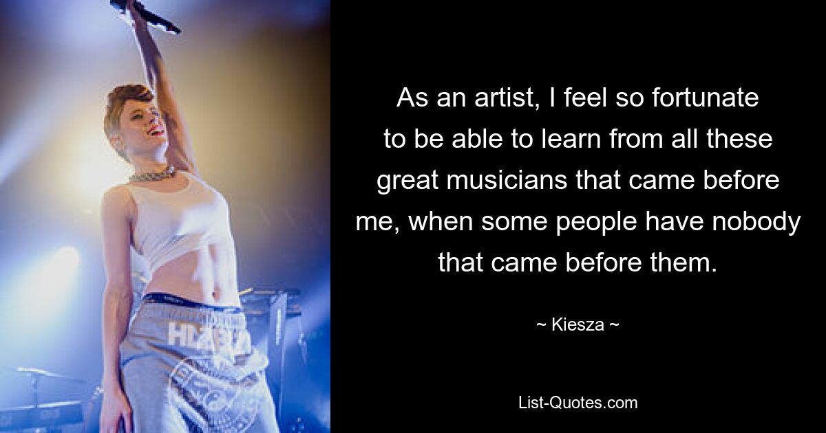 As an artist, I feel so fortunate to be able to learn from all these great musicians that came before me, when some people have nobody that came before them. — © Kiesza