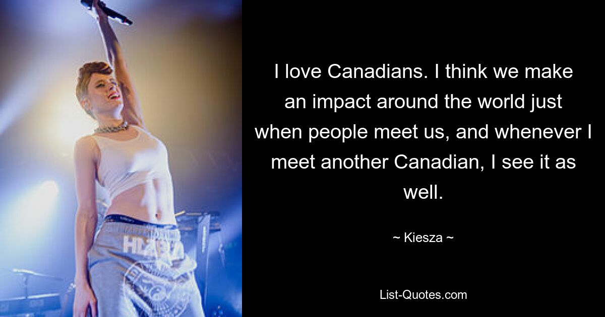 I love Canadians. I think we make an impact around the world just when people meet us, and whenever I meet another Canadian, I see it as well. — © Kiesza