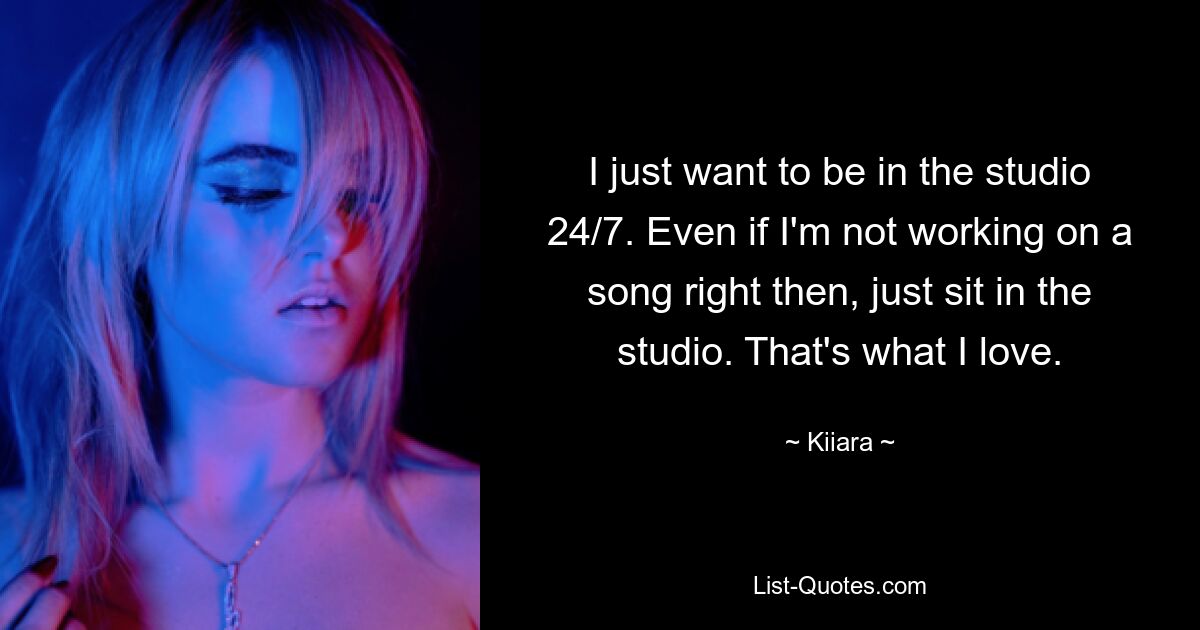 I just want to be in the studio 24/7. Even if I'm not working on a song right then, just sit in the studio. That's what I love. — © Kiiara