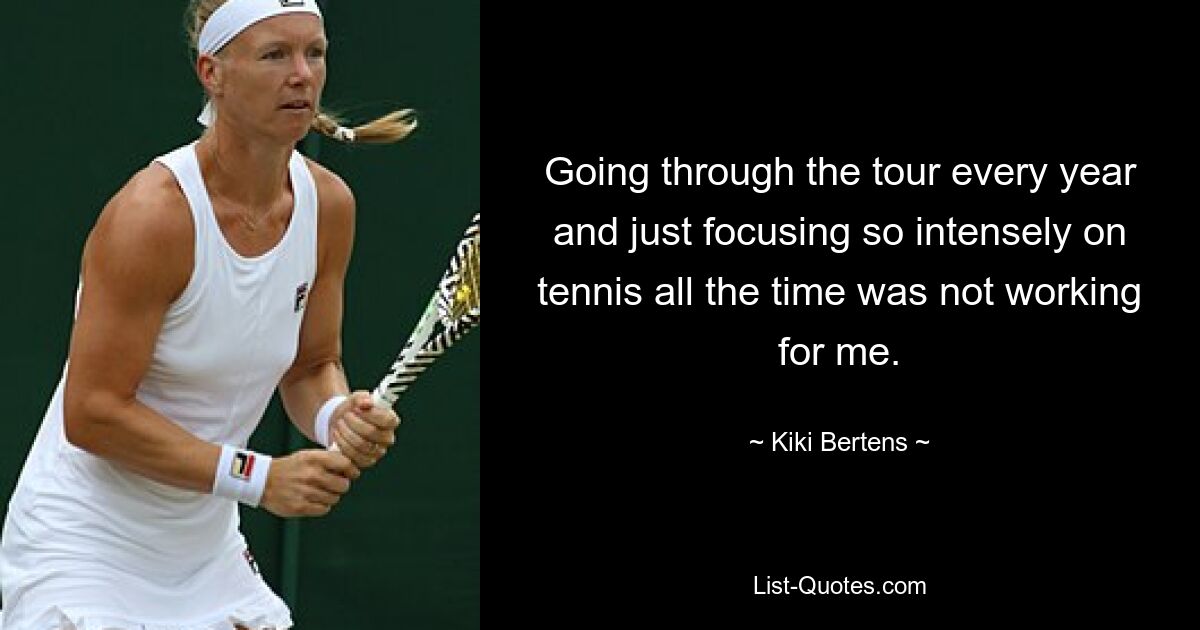 Going through the tour every year and just focusing so intensely on tennis all the time was not working for me. — © Kiki Bertens