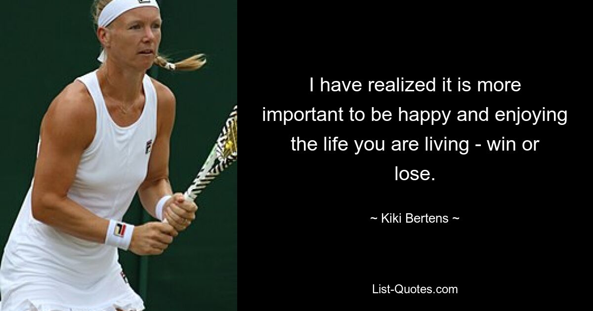 I have realized it is more important to be happy and enjoying the life you are living - win or lose. — © Kiki Bertens