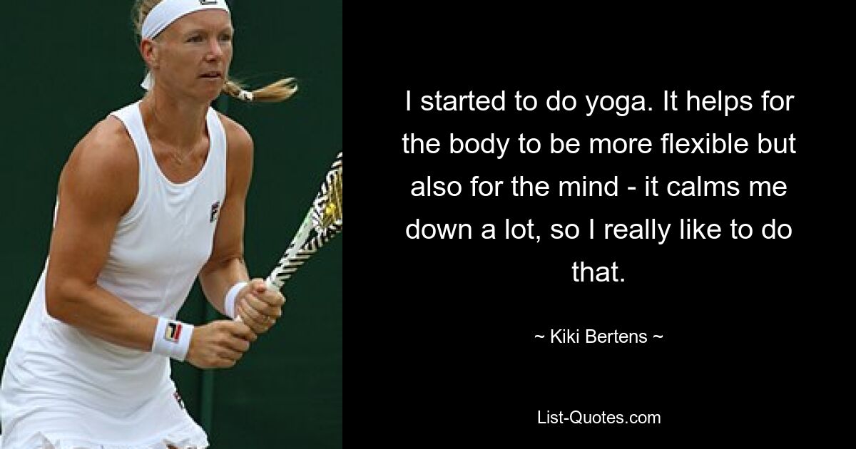 I started to do yoga. It helps for the body to be more flexible but also for the mind - it calms me down a lot, so I really like to do that. — © Kiki Bertens