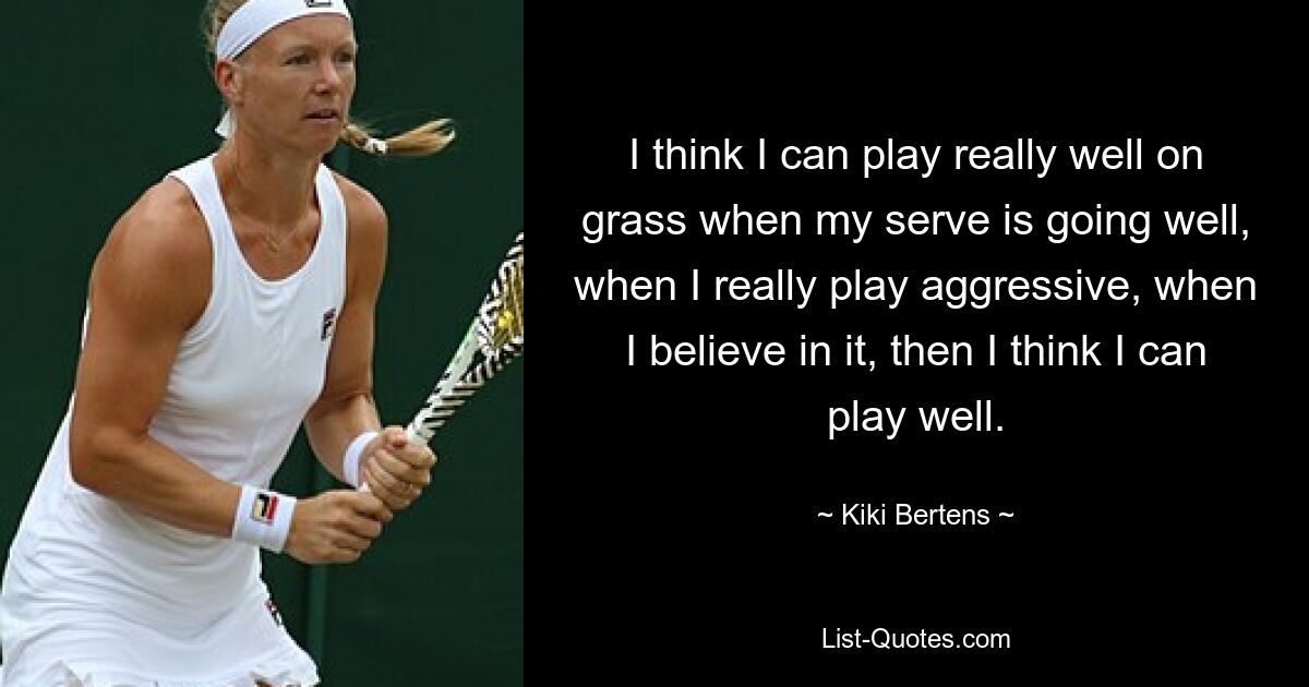 I think I can play really well on grass when my serve is going well, when I really play aggressive, when I believe in it, then I think I can play well. — © Kiki Bertens