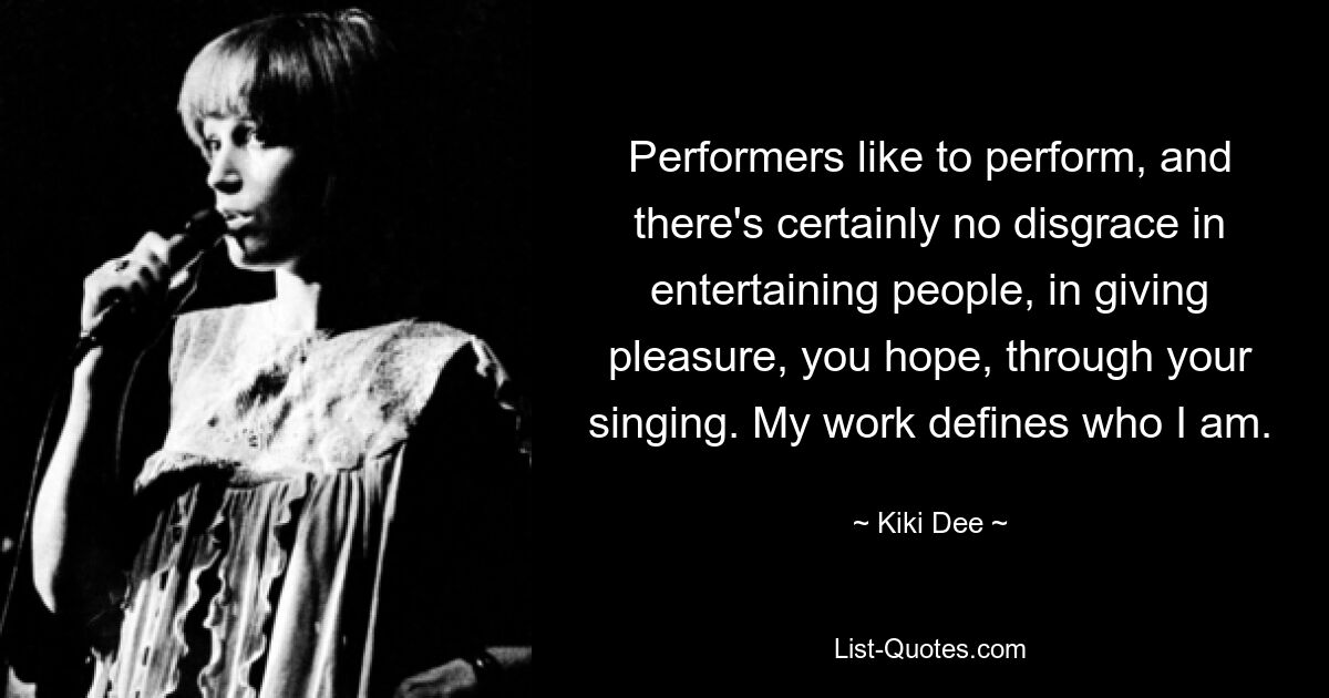 Performers like to perform, and there's certainly no disgrace in entertaining people, in giving pleasure, you hope, through your singing. My work defines who I am. — © Kiki Dee