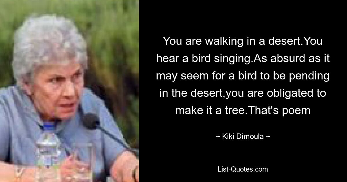 You are walking in a desert.You hear a bird singing.As absurd as it may seem for a bird to be pending in the desert,you are obligated to make it a tree.That's poem — © Kiki Dimoula