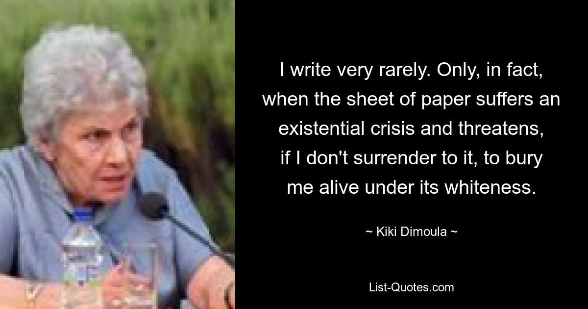 I write very rarely. Only, in fact, when the sheet of paper suffers an existential crisis and threatens, if I don't surrender to it, to bury me alive under its whiteness. — © Kiki Dimoula